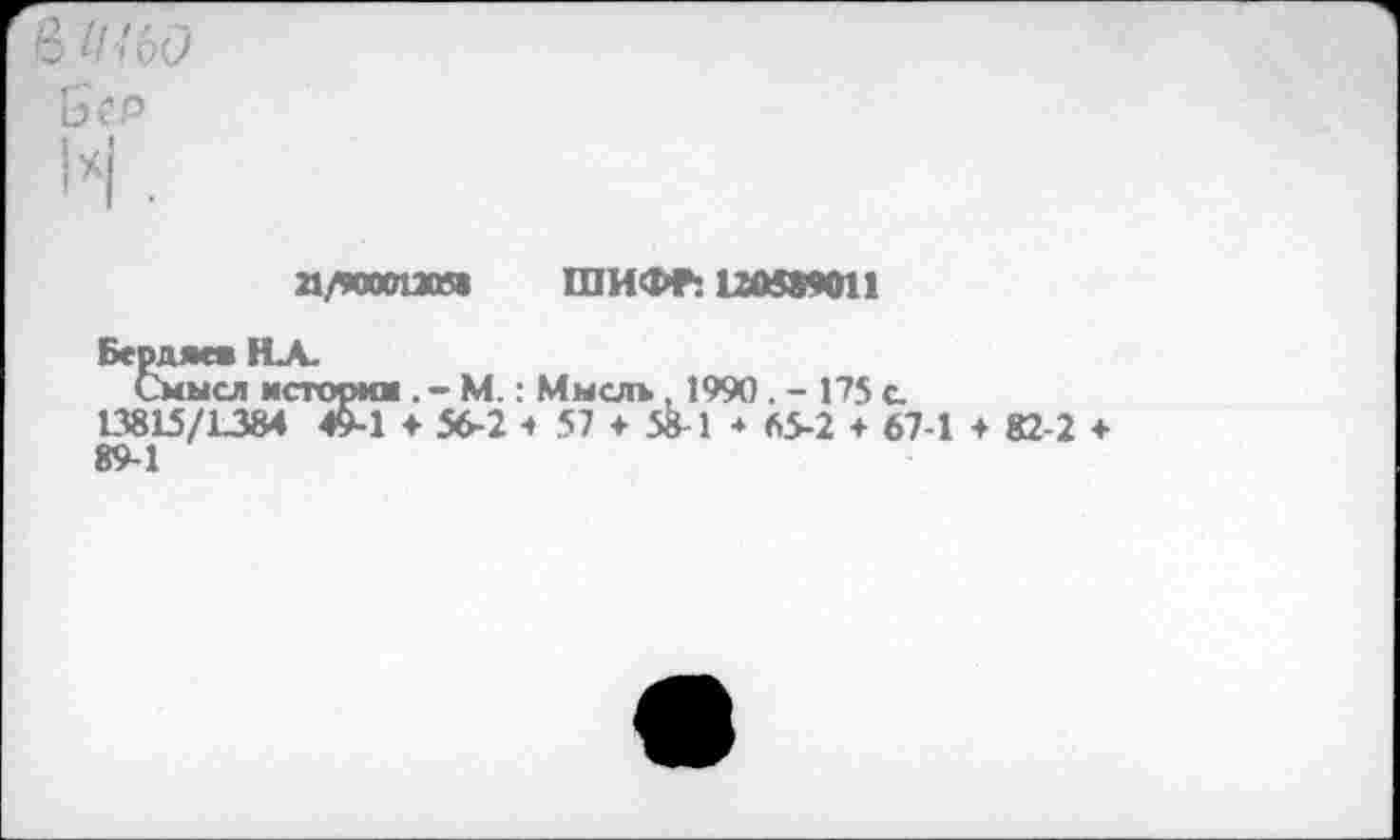 ﻿n/wan»s ШИФР: 120589011
Бердяев HLA.
Смысл история . - М. : Мысль, 1990 . - 175 с 13815/1384 45-1 ♦ 56-2 t 57 + 58-1 * 65-2 + 67-1 + 82-2 ♦